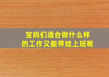 宝妈们适合做什么样的工作又能带娃上班呢