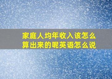 家庭人均年收入该怎么算出来的呢英语怎么说