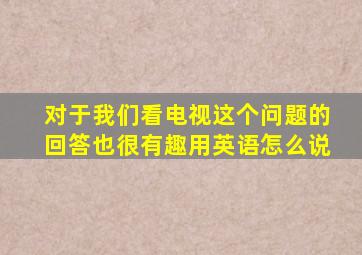 对于我们看电视这个问题的回答也很有趣用英语怎么说