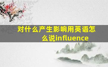 对什么产生影响用英语怎么说influence