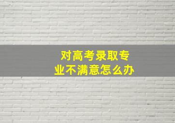 对高考录取专业不满意怎么办