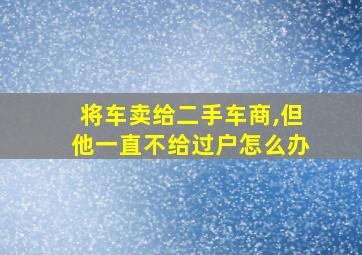 将车卖给二手车商,但他一直不给过户怎么办