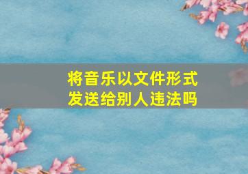 将音乐以文件形式发送给别人违法吗