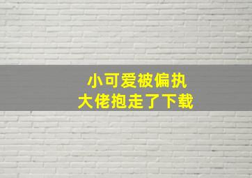 小可爱被偏执大佬抱走了下载