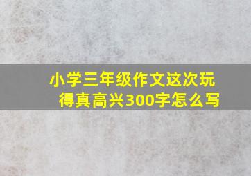 小学三年级作文这次玩得真高兴300字怎么写