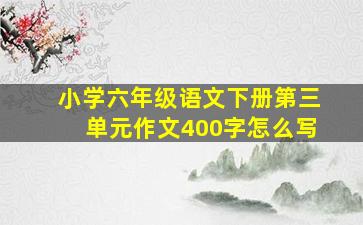 小学六年级语文下册第三单元作文400字怎么写