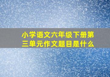 小学语文六年级下册第三单元作文题目是什么