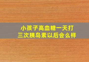 小孩子高血糖一天打三次胰岛素以后会么样