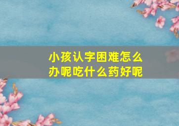 小孩认字困难怎么办呢吃什么药好呢