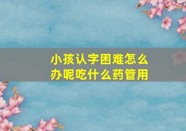 小孩认字困难怎么办呢吃什么药管用