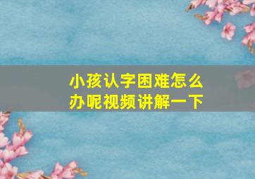 小孩认字困难怎么办呢视频讲解一下