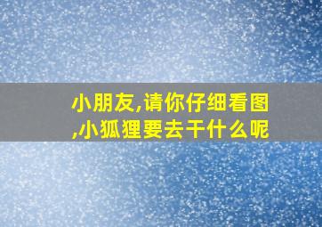 小朋友,请你仔细看图,小狐狸要去干什么呢