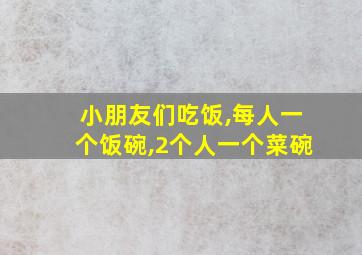 小朋友们吃饭,每人一个饭碗,2个人一个菜碗