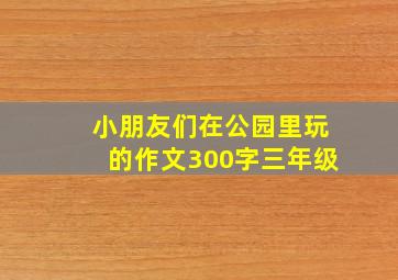 小朋友们在公园里玩的作文300字三年级