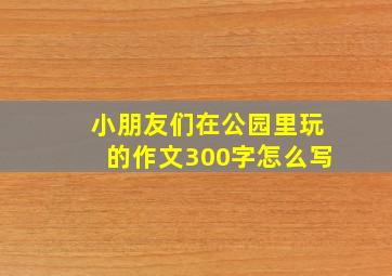 小朋友们在公园里玩的作文300字怎么写