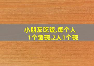 小朋友吃饭,每个人1个饭碗,2人1个碗