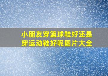 小朋友穿篮球鞋好还是穿运动鞋好呢图片大全