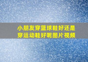 小朋友穿篮球鞋好还是穿运动鞋好呢图片视频