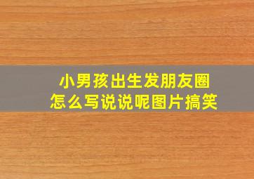 小男孩出生发朋友圈怎么写说说呢图片搞笑