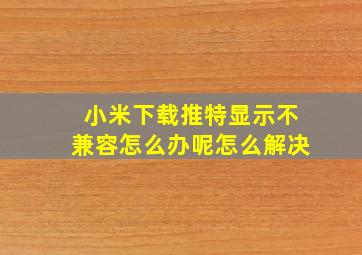 小米下载推特显示不兼容怎么办呢怎么解决