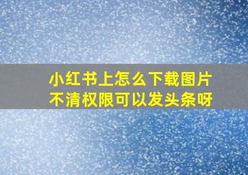 小红书上怎么下载图片不清权限可以发头条呀