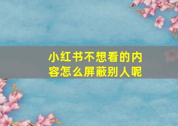 小红书不想看的内容怎么屏蔽别人呢