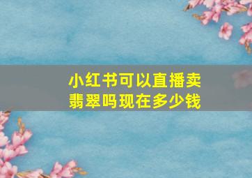 小红书可以直播卖翡翠吗现在多少钱