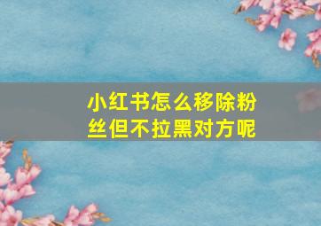 小红书怎么移除粉丝但不拉黑对方呢