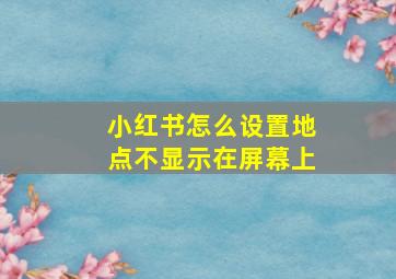 小红书怎么设置地点不显示在屏幕上