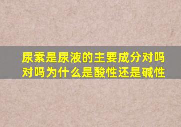 尿素是尿液的主要成分对吗对吗为什么是酸性还是碱性