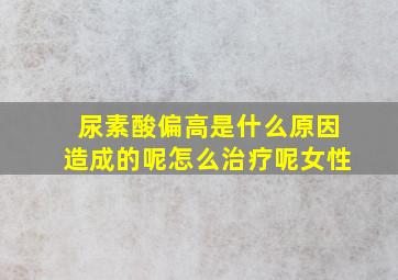 尿素酸偏高是什么原因造成的呢怎么治疗呢女性