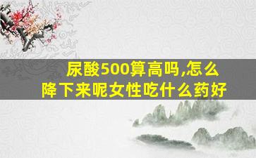 尿酸500算高吗,怎么降下来呢女性吃什么药好