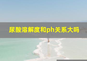 尿酸溶解度和ph关系大吗