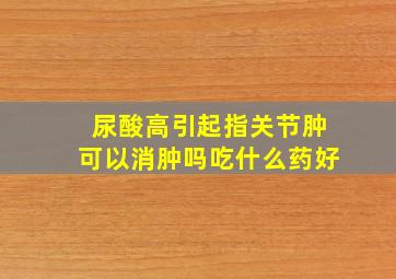 尿酸高引起指关节肿可以消肿吗吃什么药好