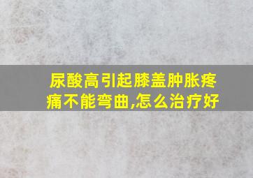 尿酸高引起膝盖肿胀疼痛不能弯曲,怎么治疗好