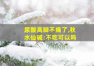 尿酸高脚不痛了,秋水仙碱:不吃可以吗