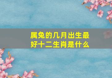 属兔的几月出生最好十二生肖是什么