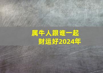 属牛人跟谁一起财运好2024年