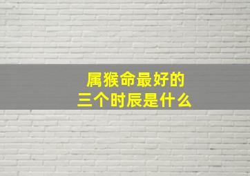 属猴命最好的三个时辰是什么