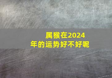 属猴在2024年的运势好不好呢