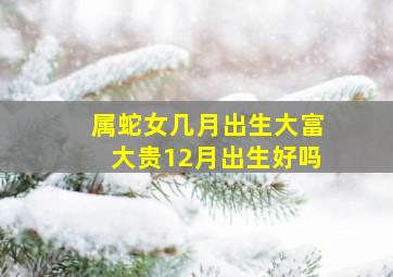 属蛇女几月出生大富大贵12月出生好吗