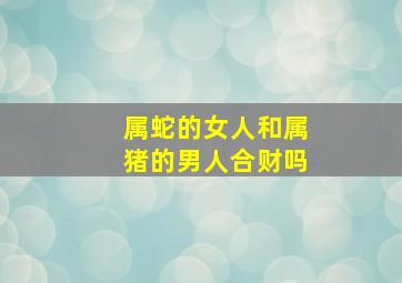 属蛇的女人和属猪的男人合财吗