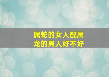 属蛇的女人配属龙的男人好不好