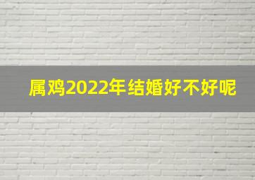 属鸡2022年结婚好不好呢