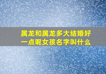 属龙和属龙多大结婚好一点呢女孩名字叫什么