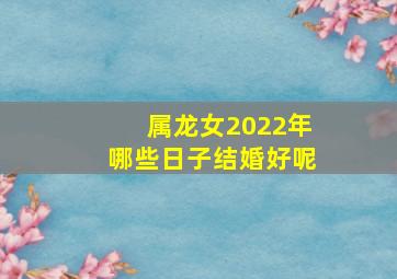 属龙女2022年哪些日子结婚好呢