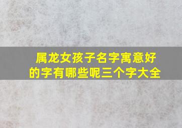 属龙女孩子名字寓意好的字有哪些呢三个字大全