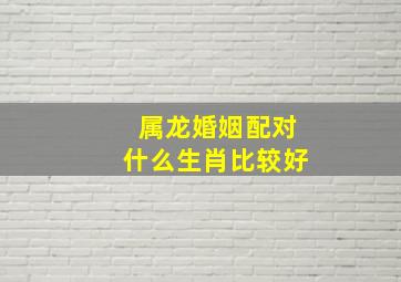 属龙婚姻配对什么生肖比较好