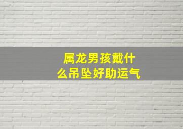 属龙男孩戴什么吊坠好助运气