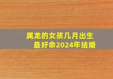 属龙的女孩几月出生最好命2024年结婚